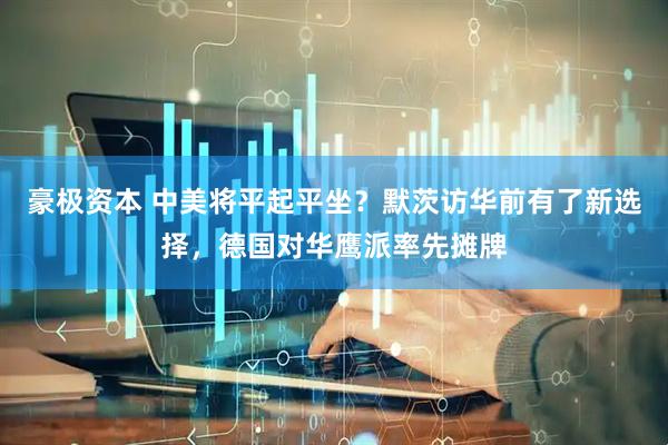 豪极资本 中美将平起平坐？默茨访华前有了新选择，德国对华鹰派率先摊牌