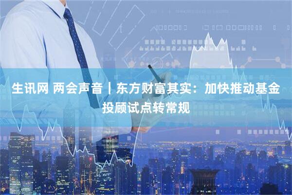 生讯网 两会声音｜东方财富其实：加快推动基金投顾试点转常规