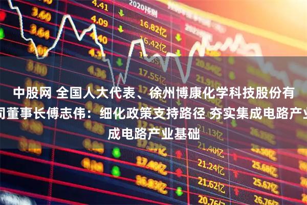 中股网 全国人大代表、徐州博康化学科技股份有限公司董事长傅志伟：细化政策支持路径 夯实集成电路产业基础