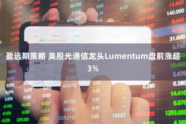 盈远期策略 美股光通信龙头Lumentum盘前涨超3%