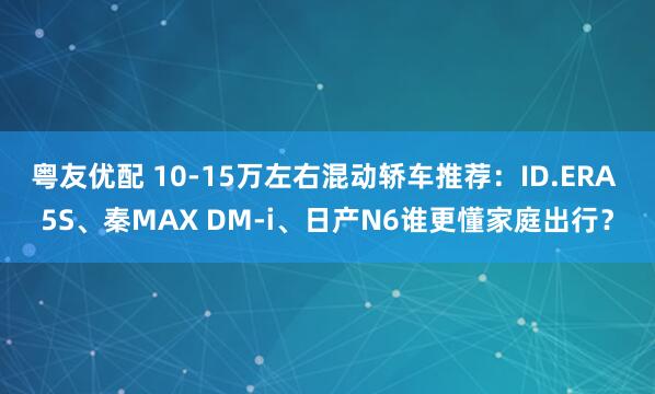 粤友优配 10-15万左右混动轿车推荐：ID.ERA 5S、秦MAX DM-i、日产N6谁更懂家庭出行？