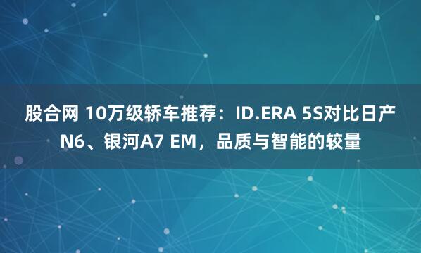 股合网 10万级轿车推荐:ID.ERA 5S对比日产N6、银河A7 EM,品质与智能的较量
