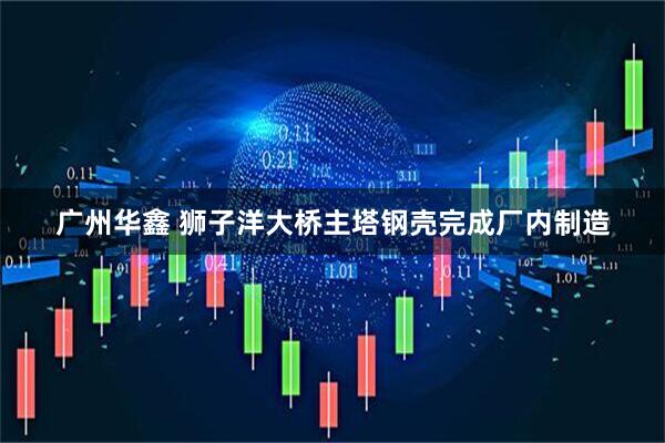 广州华鑫 狮子洋大桥主塔钢壳完成厂内制造