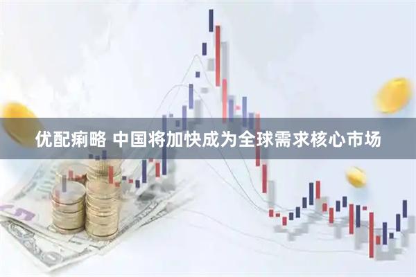 优配痢略 中国将加快成为全球需求核心市场