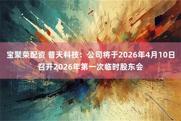 宝聚荣配资 普天科技：公司将于2026年4月10日召开2026年第一次临时股东会