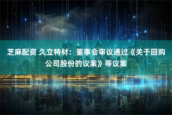 芝麻配资 久立特材：董事会审议通过《关于回购公司股份的议案》等议案