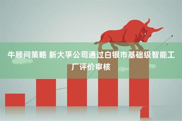牛顾问策略 新大孚公司通过白银市基础级智能工厂评价审核