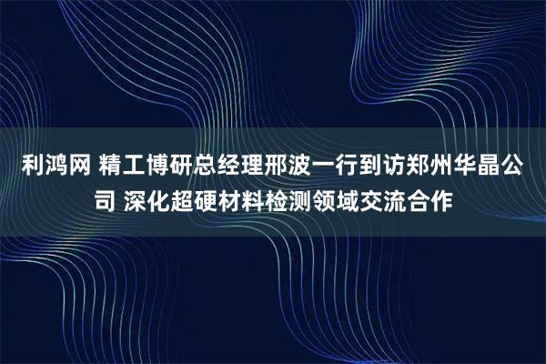 利鸿网 精工博研总经理邢波一行到访郑州华晶公司 深化超硬材料检测领域交流合作