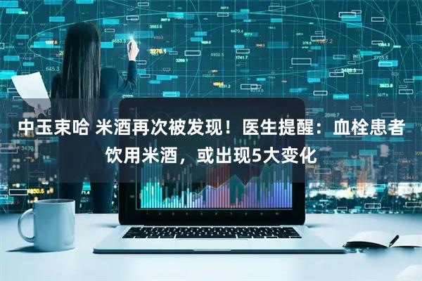 中玉束哈 米酒再次被发现!医生提醒:血栓患者饮用米酒,或出现5大变化