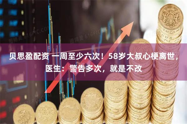贝思盈配资 一周至少六次！58岁大叔心梗离世，医生：警告多次，就是不改