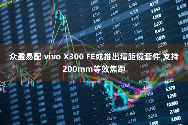 众盈易配 vivo X300 FE或推出增距镜套件 支持200mm等效焦距