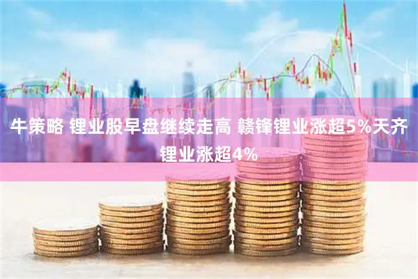牛策略 锂业股早盘继续走高 赣锋锂业涨超5%天齐锂业涨超4%