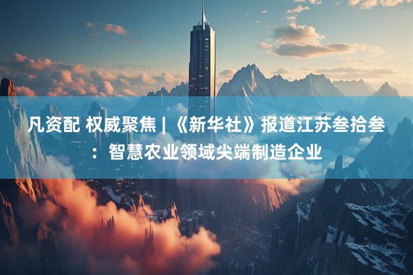 凡资配 权威聚焦 | 《新华社》报道江苏叁拾叁:智慧农业领域尖端制造企业