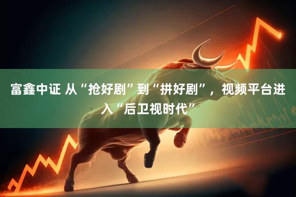 富鑫中证 从“抢好剧”到“拼好剧”,视频平台进入“后卫视时代”