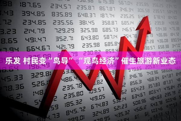 乐发 村民变“鸟导” “观鸟经济”催生旅游新业态