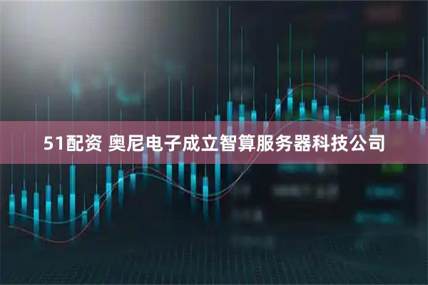51配资 奥尼电子成立智算服务器科技公司