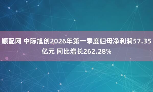 顺配网 中际旭创2026年第一季度归母净利润57.35亿元 同比增长262.28%