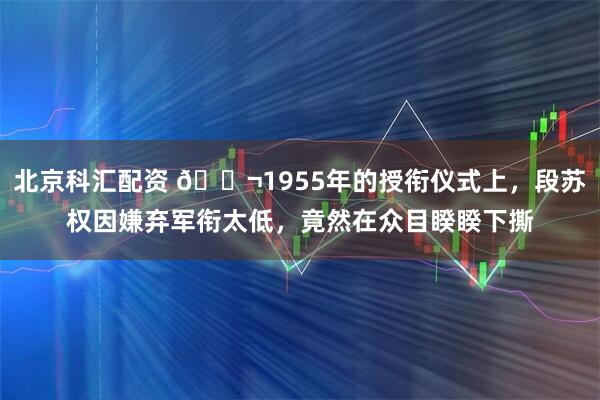 北京科汇配资 🌬1955年的授衔仪式上,段苏权因嫌弃军衔太低,竟然在众目睽睽下撕