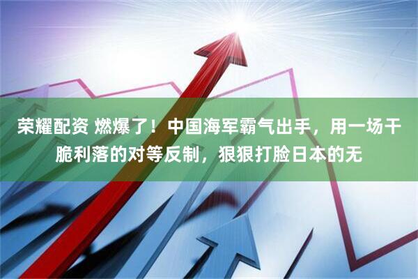 荣耀配资 燃爆了！中国海军霸气出手，用一场干脆利落的对等反制，狠狠打脸日本的无