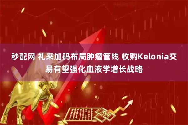 秒配网 礼来加码布局肿瘤管线 收购Kelonia交易有望强化血液学增长战略