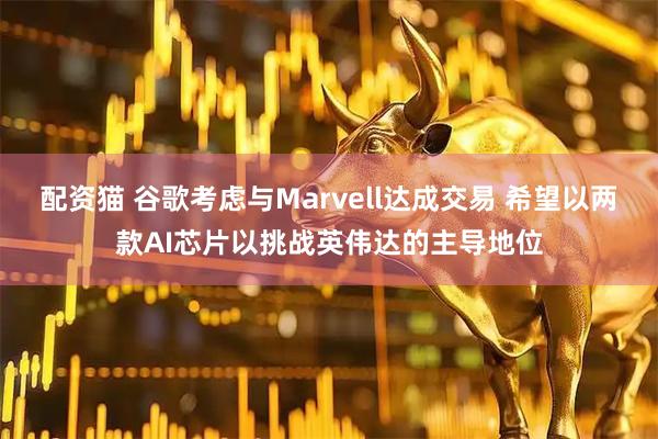 配资猫 谷歌考虑与Marvell达成交易 希望以两款AI芯片以挑战英伟达的主导地位