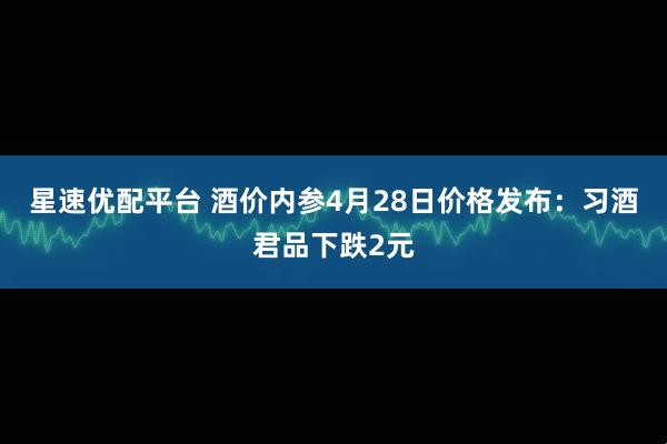 星速优配平台 酒价内参4月28日价格发布:习酒君品下跌2元