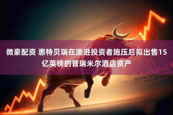 微豪配资 惠特贝瑞在激进投资者施压后拟出售15亿英镑的普瑞米尔酒店资产