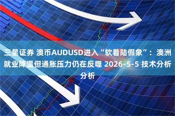 三星证券 澳币AUDUSD进入“软着陆假象”：澳洲就业降温但通胀压力仍在反噬 2026-5-5 技术分析