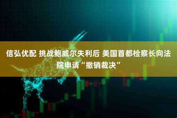 信弘优配 挑战鲍威尔失利后 美国首都检察长向法院申请“撤销裁决”