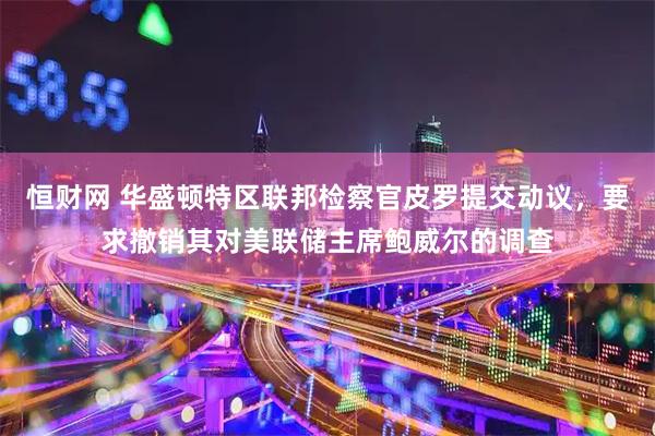 恒财网 华盛顿特区联邦检察官皮罗提交动议，要求撤销其对美联储主席鲍威尔的调查