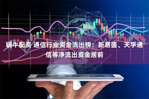 锅牛配资 通信行业资金流出榜：新易盛、天孚通信等净流出资金居前