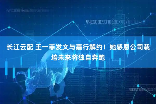 长江云配 王一菲发文与嘉行解约！她感恩公司栽培未来将独自奔跑