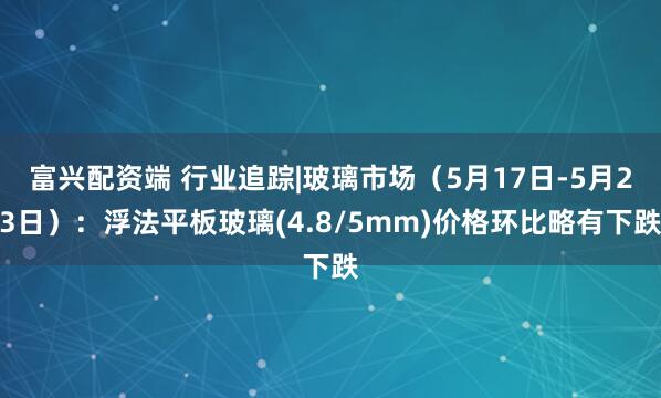 富兴配资端 行业追踪|玻璃市场（5月17日-5月23日）：浮法平板玻璃(4.8/5mm)价格环比略有下跌