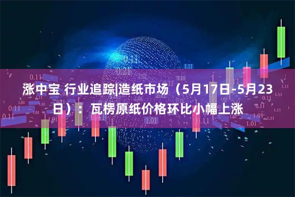 涨中宝 行业追踪|造纸市场（5月17日-5月23日）：瓦楞原纸价格环比小幅上涨