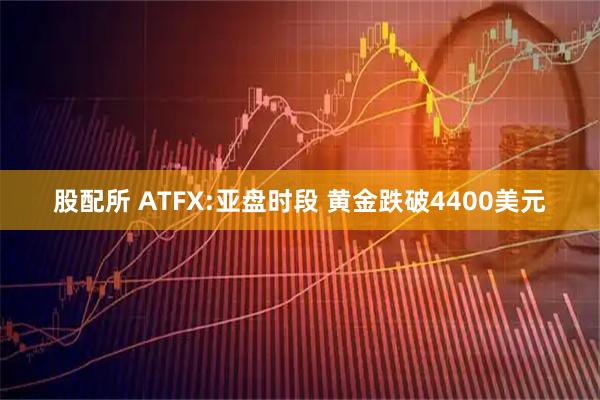 股配所 ATFX:亚盘时段 黄金跌破4400美元