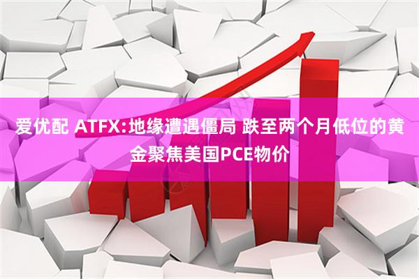 爱优配 ATFX:地缘遭遇僵局 跌至两个月低位的黄金聚焦美国PCE物价