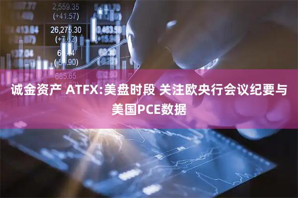 诚金资产 ATFX:美盘时段 关注欧央行会议纪要与美国PCE数据