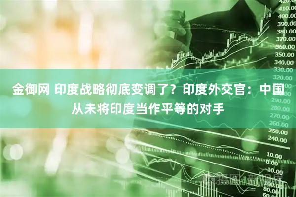 金御网 印度战略彻底变调了？印度外交官：中国从未将印度当作平等的对手