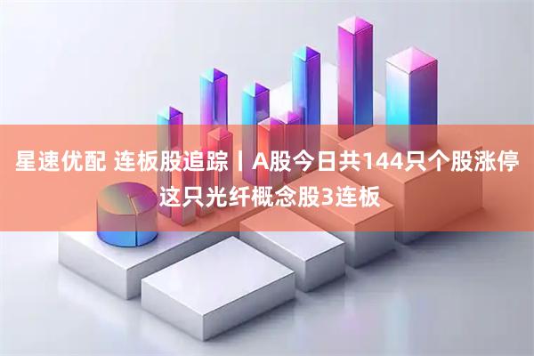星速优配 连板股追踪丨A股今日共144只个股涨停 这只光纤概念股3连板