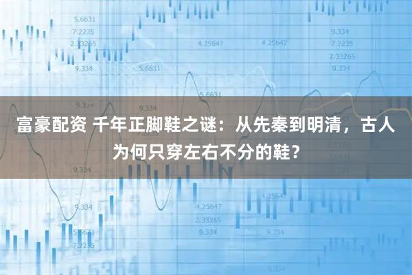 富豪配资 千年正脚鞋之谜：从先秦到明清，古人为何只穿左右不分的鞋？