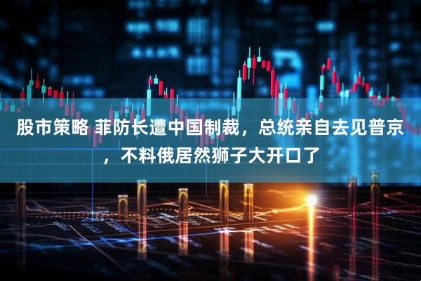 股市策略 菲防长遭中国制裁，总统亲自去见普京，不料俄居然狮子大开口了