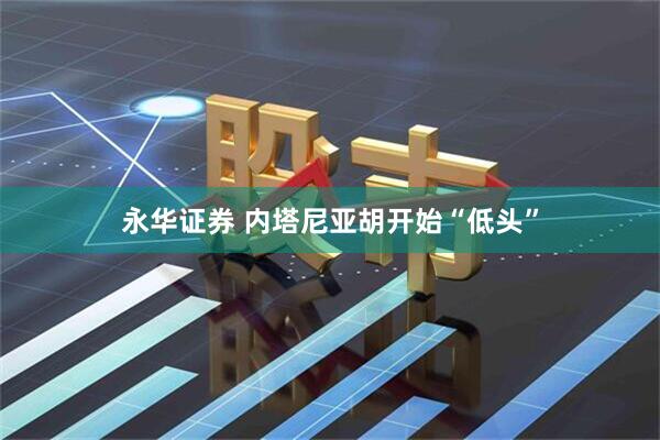 永华证券 内塔尼亚胡开始“低头”