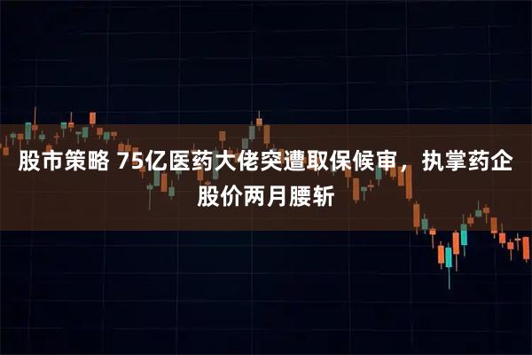 股市策略 75亿医药大佬突遭取保候审，执掌药企股价两月腰斩