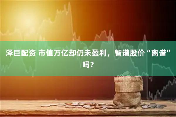 泽巨配资 市值万亿却仍未盈利，智谱股价“离谱”吗？