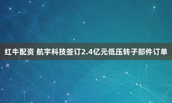 红牛配资 航宇科技签订2.4亿元低压转子部件订单