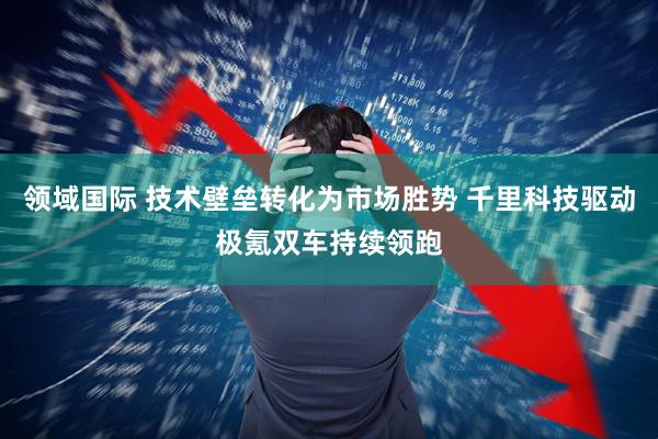 领域国际 技术壁垒转化为市场胜势 千里科技驱动极氪双车持续领跑