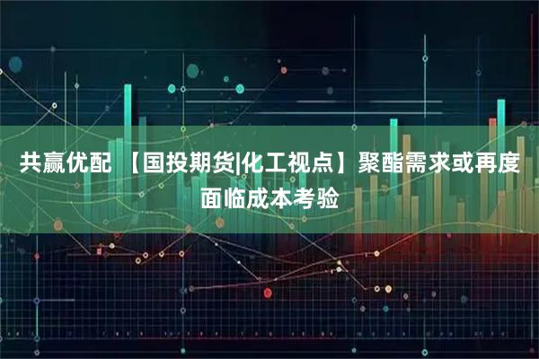 共赢优配 【国投期货|化工视点】聚酯需求或再度面临成本考验