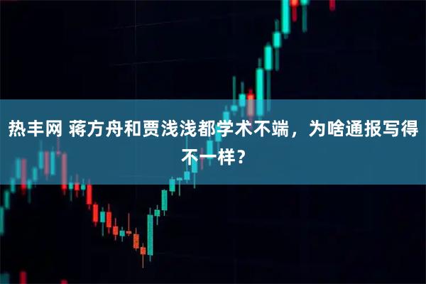 热丰网 蒋方舟和贾浅浅都学术不端，为啥通报写得不一样？