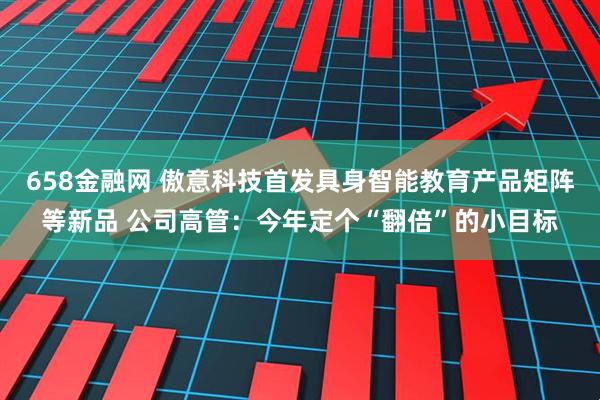 658金融网 傲意科技首发具身智能教育产品矩阵等新品 公司高管：今年定个“翻倍”的小目标