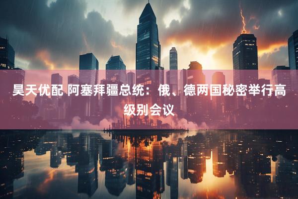 昊天优配 阿塞拜疆总统：俄、德两国秘密举行高级别会议